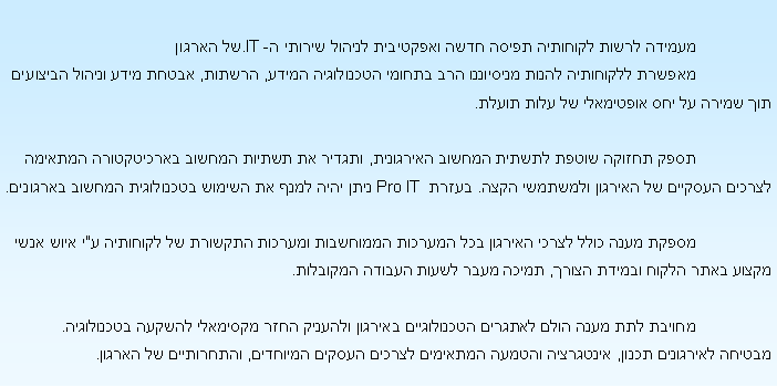 Text Box:                  ������ ����� �������� ����� ���� ��������� ������ ������ �- IT.�� ������                 ������ ��������� ����� ��������� ��� ������ ���������� �����, ������, ����� ���� ������ �������� ��� ����� �� ��� ��������� �� ���� �����.                  ���� ������ ����� ������ ������ ���������, ������ �� ������ ������ ����������� ������� ������ ������� �� ������� �������� ����. �����  Pro IT ���� ���� ���� �� ������ ���������� ������ ��������.                 ����� ���� ���� ����� ������� ��� ������� ��������� ������� ������� �� �������� �"� ���� ���� ����� ���� ����� ������ �����, ����� ���� ����� ������ ��������.                    ������ ��� ���� ���� ������� ����������� ������� ������� ���� �������� ������ ����������. ������ ��������� �����, ��������� ������ �������� ������ ������ ��������, ���������� �� ������. 