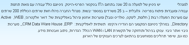 Text Box: ������                �� ������ �� ����� � 20 ��� ����� �IT ������ �����-�����. ������� ���� ����� �� ���� ����� ����� ������� ����� ������  ������� � � 25 ������ ����� �����. ����� ����� ����� ���� ����� ������ 200 ����� �� ������ ����� ���� ( ������, ������, ������ �����) ������� ����� ������ ���������� ��: ���� ��������, WEB, Active Directory,. ����� ������� ������� �� ������ ������  ������ ����������: ERP , ,CRM Data Ware House, ������ ����� ���� �����. ���� ������ ������� �� ������ LAN � WAN �����: ������, ����� ������ ����. ��� ��, ����� ������� �������� ����� ������ ������� �� ������.